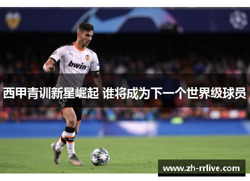 西甲青训新星崛起 谁将成为下一个世界级球员 西甲青训新星崛起 谁将成为下一个世界级球员
