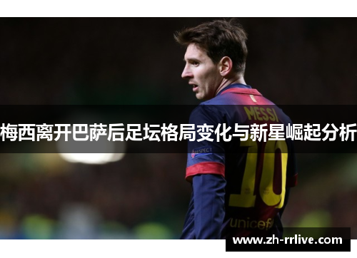 梅西离开巴萨后足坛格局变化与新星崛起分析 梅西离开巴萨后足坛格局变化与新星崛起分析