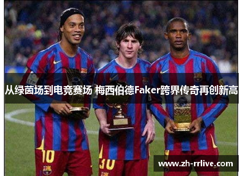 从绿茵场到电竞赛场 梅西伯德Faker跨界传奇再创新高 从绿茵场到电竞赛场 梅西伯德Faker跨界传奇再创新高