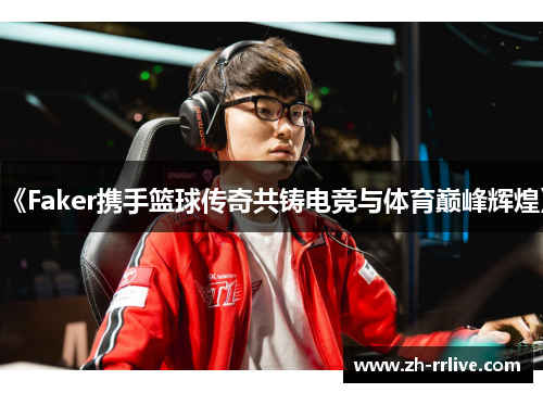 《Faker携手篮球传奇共铸电竞与体育巅峰辉煌》 《Faker携手篮球传奇共铸电竞与体育巅峰辉煌》