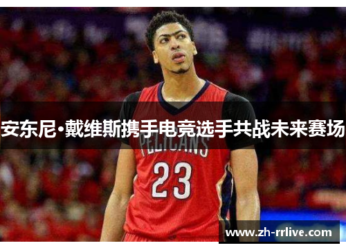 安东尼·戴维斯携手电竞选手共战未来赛场 安东尼·戴维斯携手电竞选手共战未来赛场