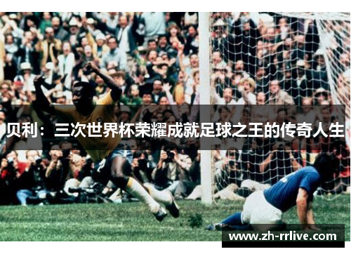 贝利:三次世界杯荣耀成就足球之王的传奇人生 贝利:三次世界杯荣耀成就足球之王的传奇人生
