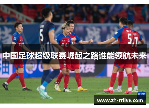 中国足球超级联赛崛起之路谁能领航未来 中国足球超级联赛崛起之路谁能领航未来