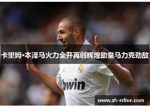 卡里姆·本泽马火力全开再创辉煌助皇马力克劲敌 卡里姆·本泽马火力全开再创辉煌助皇马力克劲敌