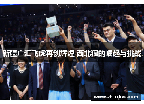 新疆广汇飞虎再创辉煌 西北狼的崛起与挑战 新疆广汇飞虎再创辉煌 西北狼的崛起与挑战