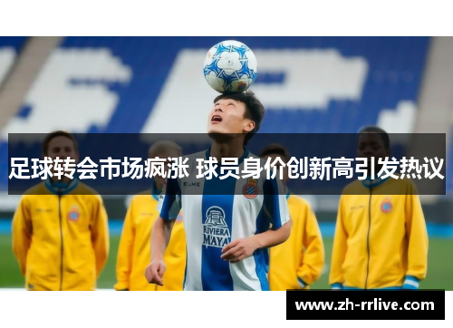 足球转会市场疯涨 球员身价创新高引发热议 足球转会市场疯涨 球员身价创新高引发热议