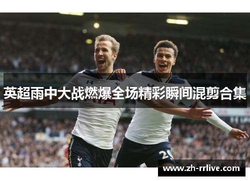 英超雨中大战燃爆全场精彩瞬间混剪合集 英超雨中大战燃爆全场精彩瞬间混剪合集