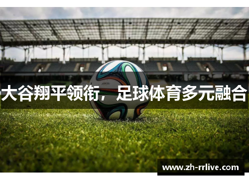 大谷翔平领衔,足球体育多元融合 大谷翔平领衔,足球体育多元融合